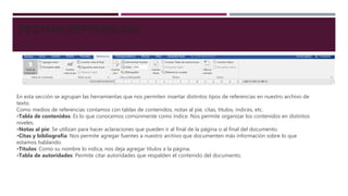 PESTAÑA REFERENCIAS
En esta sección se agrupan las herramientas que nos permiten insertar distintos tipos de referencias en nuestro archivo de
texto.
Como medios de referencias contamos con tablas de contenidos, notas al pie, citas, títulos, índices, etc.
•Tabla de contenidos: Es lo que conocemos comúnmente como índice. Nos permite organizar los contenidos en distintos
niveles.
•Notas al pie: Se utilizan para hacer aclaraciones que pueden ir al final de la página o al final del documento.
•Citas y bibliografía: Nos permite agregar fuentes a nuestro archivo que documenten más información sobre lo que
estamos hablando.
•Títulos: Como su nombre lo indica, nos deja agregar títulos a la página.
•Tabla de autoridades: Permite citar autoridades que respalden el contenido del documento.
 