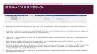 PESTAÑA CORRESPONDENCIA
 Aquí se encuentran las herramientas de Word que están pensadas para agilizar los procesos de enviar correspondencia.
 Desde algo simple como lo es crear un sobre hasta la fantástica herramienta de combinar correspondencia que nos permite
crear varias copias para distintos remitentes de forma automática.
 Crear sobres: Esta herramienta de Word nos da la posibilidad de darle estructura a nuestro documento para que pueda ser
impreso en un sobre.
 Crear etiquetas: Similar a la herramienta de crear sobres, pero enfocado a las etiquetas. Nos facilita la tarea de darle
estructura al documento para este tipo de correspondencia.
 Combinación de correspondencia: Esta es una fantástica opción para cuando tienes que enviar cartas o invitaciones idénticas
a muchas personas pero cambiando pequeños detalles. Te permite crear un documento con campos variables -como
nombre, dirección, etc- para facilitar tu tarea.
 Seleccionar destinatarios: Aquí simplemente tienes que seleccionar los destinatarios de los documentos que has creado, se
maneja en formato de lista.
 
