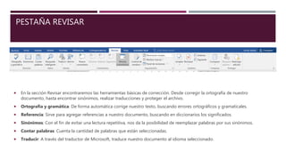 PESTAÑA REVISAR
 En la sección Revisar encontraremos las herramientas básicas de corrección. Desde corregir la ortografía de nuestro
documento, hasta encontrar sinónimos, realizar traducciones y proteger el archivo.
 Ortografía y gramática: De forma automática corrige nuestro texto, buscando errores ortográficos y gramaticales.
 Referencia: Sirve para agregar referencias a nuestro documento, buscando en diccionarios los significados.
 Sinónimos: Con el fin de evitar una lectura repetitiva, nos da la posibilidad de reemplazar palabras por sus sinónimos.
 Contar palabras: Cuenta la cantidad de palabras que están seleccionadas.
 Traducir: A través del traductor de Microsoft, traduce nuestro documento al idioma seleccionado.
 