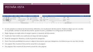 PESTAÑA VISTA
 En esta pestaña se ordenan las herramientas referentes a la visualización del documento. Podemos elegir que ver u ocultar
en la pantalla, cambiar la vista del documento, ajustar el zoom, y establecer la configuración de ventanas.
 Regla: Agrega una regla sobre el margen superior e izquierdo del documento.
 Cuadrícula: Hace visible una cuadrícula a lo largo de toda la página.
 Panel de navegación: Muestra y oculta el panel de navegación.
 Zoom: Nos da la posibilidad de acercar o alejar el documento, para que trabajemos a la distancia que nos sea más cómoda.
 Una página: Nos muestra el documento actual de a una página.
 Dos páginas: Nos muestra el documento actual de a dos páginas.
 