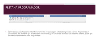 PESTAÑA PROGRAMADOR
 Dentro de esta pestaña se encuentran las herramientas necesarias para automatizar procesos y tareas. Requieren de un
conocimiento más avanzado que el resto de las herramientas, y en función del resultado que deseemos obtener, puede que
requiramos conocimientos sobre programación.
 