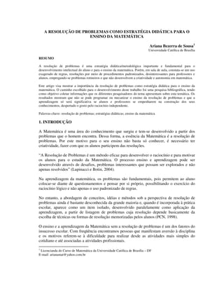 A RESOLUÇÃO DE PROBLEMAS COMO ESTRATÉGIA DIDÁTICA PARA O
ENSINO DA MATEMÁTICA
Ariana Bezerra de Sousa1
Universidade Católica de Brasília
RESUMO
A resolução de problemas é uma estratégia didática/metodológica importante e fundamental para o
desenvolvimento intelectual do aluno e para o ensino da matemática. Porém, em sala de aula, constata-se um uso
exagerado de regras, resoluções por meio de procedimentos padronizados, desinteressantes para professores e
alunos, empregando-se problemas rotineiros e que não desenvolvem a criatividade e autonomia em matemática.
Este artigo visa mostrar a importância da resolução de problemas como estratégia didática para o ensino da
matemática. O caminho escolhido para o desenvolvimento deste trabalho foi uma pesquisa bibliográfica, tendo
como objetivo coletar informações que os diferentes pesquisadores do tema apresentam sobre esta temática. Os
resultados mostram que não se pode programar ou mecanizar o ensino da resolução de problemas e que a
aprendizagem só será significativa se alunos e professores se empenharem na construção dos seus
conhecimentos, despertado o gosto pelo raciocínio independente.
Palavras-chave: resolução de problemas; estratégias didáticas; ensino da matemática
1. INTRODUÇÃO
A Matemática é uma área do conhecimento que surgiu e tem-se desenvolvido a partir dos
problemas que o homem encontra. Dessa forma, a essência da Matemática é a resolução de
problemas. Por este motivo para o seu ensino não basta só conhecer, é necessário ter
criatividade, fazer com que os alunos participem das resoluções.
“A Resolução de Problemas é um método eficaz para desenvolver o raciocínio e para motivar
os alunos para o estudo da Matemática. O processo ensino e aprendizagem pode ser
desenvolvido através de desafios, problemas interessantes que possam ser explorados e não
apenas resolvidos” (Lupinacci e Botin, 2004).
Na aprendizagem da matemática, os problemas são fundamentais, pois permitem ao aluno
colocar-se diante de questionamentos e pensar por si próprio, possibilitando o exercício do
raciocínio lógico e não apenas o uso padronizado de regras.
No entanto, a abordagem de conceitos, idéias e métodos sob a perspectiva de resolução de
problemas ainda é bastante desconhecida da grande maioria e, quando é incorporada à prática
escolar, aparece como um item isolado, desenvolvido paralelamente como aplicação da
aprendizagem, a partir de listagem de problemas cuja resolução depende basicamente da
escolha de técnicas ou formas de resolução memorizadas pelos alunos (PCN, 1998).
O ensino e a aprendizagem da Matemática sem a resolução de problemas é um dos fatores do
insucesso escolar. Com freqüência encontramos pessoas que manifestam aversão à disciplina
e os motivos referem-se à dificuldade para realizar desde as atividades mais simples do
cotidiano e até associadas a atividades profissionais.
1
Licencianda do Curso de Matemática da Universidade Católica de Brasília – DF
E-mail: arianamat@yahoo.com.br
 