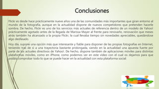 Conclusiones
Flickr es desde hace prácticamente nueve años una de las comunidades más importantes que giran entorno al
mundo de la fotografía, aunque en la actualidad dispone de nuevos competidores que pretenden hacerle
sombra. De hecho, Flickr es uno de los servicios más actuales de referencia dentro de un modelo de Yahoo!
prácticamente agotado antes de la llegada de Marissa Mayer al frente para renovarlo, renovación que meses
atrás también ha alcanzado a la propia Flickr, la cual llevaba tiempo sin novedades apreciables, quedándose
algo desfasado.
Hoy día, supone una opción más que interesante y fiable para disponer de las propias fotografías en Internet,
teniendo tras de sí a una trayectoria bastante prolongada, siendo en la actualidad una apuesta fuerte por
parte de los actuales directivos de Yahoo!. De hecho, dispone también de aplicaciones móviles para distintas
plataformas móviles, como en iPhone, como podemos ver en este vídeo con el cual os dejamos para que
podáis comprobar todo lo que se puede hacer en la actualidad con esta plataforma social:
 