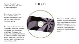 THE CDName of the artist is again
written in Kurining font, iconic
to her brand identity.
Shows Ariana winking at the
camera. This connotes
mystery – which links in with
the front cover which also
connotes mystery
Close up on the CD uses direct
address. This contrasts with the
front cover. However, this direct
address is interrupted by the
shadows across the artist’s face.
This again suggests mystery,
which is the theme on the front
cover.
The use of black and white is also
used on the front cover - sense of
house style. Also emphasises
simplicity of the digipak and
creates a classic style which links in
to her music style and songs on the
album. The purple is also used on
the back cover, which again has a
sense of house style.
 