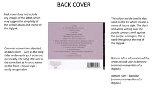 BACK COVER
Back cover does not include
any images of the artist, which
may suggest the simplicity of
the overall album and theme of
the digipak.
The colour purple used is also
used on the CD which creates a
sense of house style. The black
and white writing over the
purple contrasts well against
the purple, and again, this is
used throughout the rest of
the digipak.
Common conventions denoted
on back cover – such as the song
titles underneath each other set
out clearly. The song titles are in
the same font as Ariana's name
on the front – house style –
easily recognisable
Bottom left – information of the
artists record label is denoted
(common convention of a
digipak)
Bottom right – barcode
(common convention of a
digipak)
 