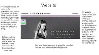 Website
The website
promotes her most
recent album,
rather than
anything else such
as merchandise
etc. This may mean
that more people
will buy her album
as it is the first
thing they see
when they go on
to her website –
benefiting her and
her record label.
Font used for artists name, is, again, the same font
that was used on the digipak – house style.
Colours used are
black, white and
purple which are
the exact same
colours used on
the artists album.
– house style
The website includes all
social media
networking sites such as
Twitter and Instagram,
which Ariana uses. This
makes it easy for fans to
interact with the artists
and keep up with the
latest updates of her
music and what she is
doing.
 