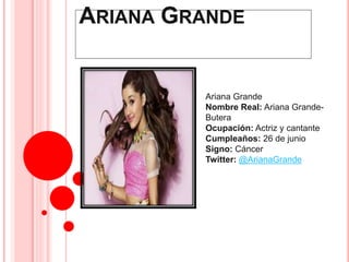 ARIANA GRANDE 
Ariana Grande 
Nombre Real: Ariana Grande- 
Butera 
Ocupación: Actriz y cantante 
Cumpleaños: 26 de junio 
Signo: Cáncer 
Twitter: @ArianaGrande 
 