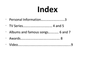 Index
•
Personal Information……………….………3
•
TV Series…………………....……… 4 and 5
•
Albums and famous songs…….….. 6 and 7
•
Awards…………………………...…………. 8
•
Video.........................................................9
 