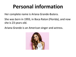 Personal information
Her complete name is Ariana Grande-Butera.
She was born in 1993, in Boca Raton (Florida), and now
she is 23 years old.
Ariana Grande is an American singer and actress.
 