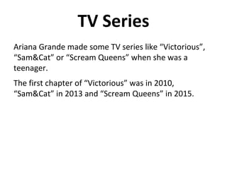 TV Series
Ariana Grande made some TV series like “Victorious”,
“Sam&Cat” or “Scream Queens” when she was a
teenager.
The first chapter of “Victorious” was in 2010,
“Sam&Cat” in 2013 and “Scream Queens” in 2015.
 