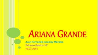 ARIANA GRANDE
Juan Fernando Ixcamey Morales
Primero Básico “B”
16.07.2014
 