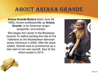 ABOUT ARIANA GRANDE
Ariana Grande-Butera[
(born June 26,
1993), known professionally as Ariana
Grande, is an American singer,
songwriter, and actress.
She began her career in the Broadway
musical 13, before landing the role of Cat
Valentine on the Nickelodeon television
series Victorious in 2009. After the show
ended, Grande rose to prominence as a
teen idol on her own spinoff, Sam & Cat,
which ended in 2014.
 