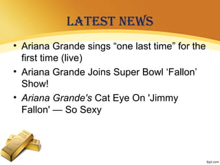 LATEST NEWS
• Ariana Grande sings “one last time” for the
first time (live)
• Ariana Grande Joins Super Bowl ‘Fallon’
Show!
• Ariana Grande's Cat Eye On 'Jimmy
Fallon' — So Sexy
 