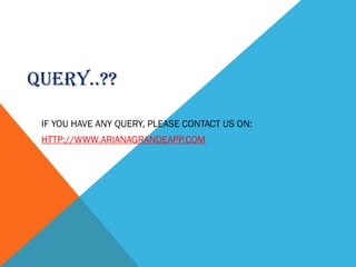 QUERY..??
IF YOU HAVE ANY QUERY, PLEASE CONTACT US ON:
HTTP://WWW.ARIANAGRANDEAPP.COM
 