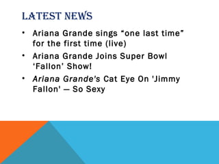 LATEST NEWS
• Ariana Grande sings “one last time”
for the first time (live)
• Ariana Grande Joins Super Bowl
‘Fallon’ Show!
• Ariana Grande's Cat Eye On 'Jimmy
Fallon' — So Sexy
 
