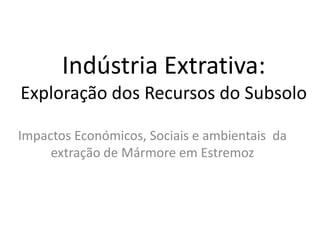 Indústria Extrativa:
Exploração dos Recursos do Subsolo
Impactos Económicos, Sociais e ambientais da
extração de Mármore em Estremoz
 