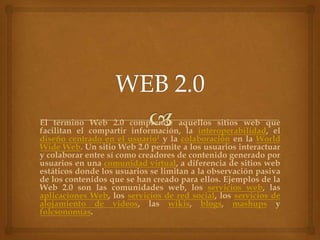 El término Web 2.0 comprende aquellos sitios web que
facilitan el compartir información, la interoperabilidad, el
diseño centrado en el usuario1 y la colaboración en la World
Wide Web. Un sitio Web 2.0 permite a los usuarios interactuar
y colaborar entre sí como creadores de contenido generado por
usuarios en una comunidad virtual, a diferencia de sitios web
estáticos donde los usuarios se limitan a la observación pasiva
de los contenidos que se han creado para ellos. Ejemplos de la
Web 2.0 son las comunidades web, los servicios web, las
aplicaciones Web, los servicios de red social, los servicios de
alojamiento de videos, las wikis, blogs, mashups y
folcsonomías.
 