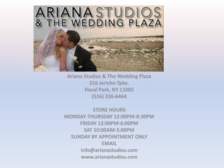 Ariana Studios & The Wedding Plaza 216 Jericho Tpke. Floral Park, NY 11005 (516) 326-6464   STORE HOURS MONDAY-THURSDAY 12:00PM-8:30PM FRIDAY 12:00PM-6:00PM SAT 10:00AM-5:00PM SUNDAY BY APPOINTMENT ONLY EMAIL info@arianastudios.com www.arianastudios.com 