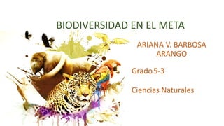 BIODIVERSIDAD EN EL META
ARIANA V. BARBOSA
ARANGO
Grado5-3
Ciencias Naturales
 