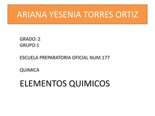 ARIANA YESENIA TORRES ORTIZ
GRADO: 2
GRUPO:1
ESCUELA PREPARATORIA OFICIAL NUM.177

QUIMICA

ELEMENTOS QUIMICOS

 