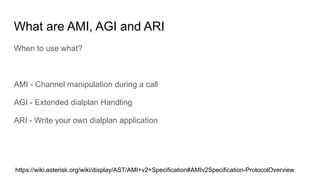 What are AMI, AGI and ARI
When to use what?
AMI - Channel manipulation during a call
AGI - Extended dialplan Handling
ARI - Write your own dialplan application
https://wiki.asterisk.org/wiki/display/AST/AMI+v2+Specification#AMIv2Specification-ProtocolOverview
 