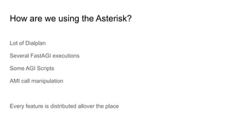 How are we using the Asterisk?
Lot of Dialplan
Several FastAGI executions
Some AGI Scripts
AMI call manipulation
Every feature is distributed allover the place
 