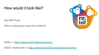 How would it look like?
Use ARI Proxy
Move routing logic away from Asterisk
Kafka -> https://github.com/retel-io/ari-proxy
NATS / Rabbit MQ -> https://github.com/CyCoreSystems/ari-proxy
 