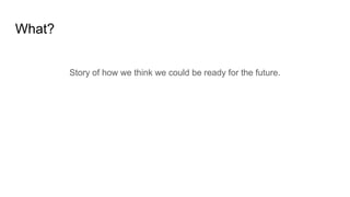 What?
Story of how we think we could be ready for the future.
 