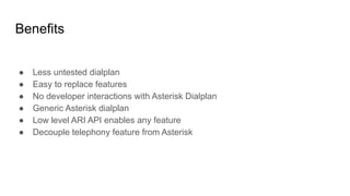 Benefits
● Less untested dialplan
● Easy to replace features
● No developer interactions with Asterisk Dialplan
● Generic Asterisk dialplan
● Low level ARI API enables any feature
● Decouple telephony feature from Asterisk
 