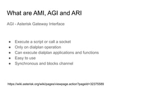 What are AMI, AGI and ARI
AGI - Asterisk Gateway Interface
● Execute a script or call a socket
● Only on dialplan operation
● Can execute dialplan applications and functions
● Easy to use
● Synchronous and blocks channel
https://wiki.asterisk.org/wiki/pages/viewpage.action?pageId=32375589
 