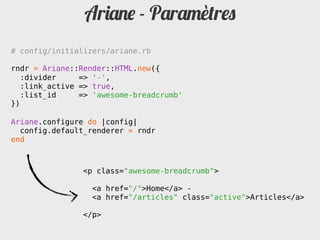 Ariane - Paramètres
# config/initializers/ariane.rb

rndr = Ariane::Render::HTML.new({
   :divider     => '-',
   :link_active => true,
   :list_id     => 'awesome-breadcrumb'
})

Ariane.configure do |config|
  config.default_renderer = rndr
end



                <p class="awesome-breadcrumb">

                  <a href="/">Home</a> -
                  <a href="/articles" class="active">Articles</a>

                </p>
 