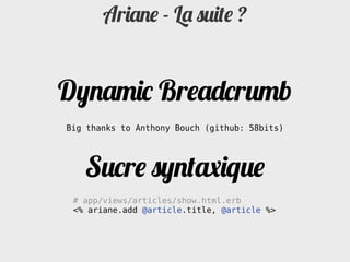 Ariane - La suite ?


Dynamic Breadcrumb
Big thanks to Anthony Bouch (github: 58bits)




   Sucre syntaxique
 # app/views/articles/show.html.erb
 <% ariane.add @article.title, @article %>
 