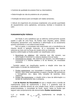 • Controle de qualidade do produto final ou intermediário; 
• Determinação da vida de prateleira de um produto; 
• Avaliação da textura para correlação com dados sensoriais; 
• Cálculo de engenharia de processos englobando uma grande quantidade 
de equipamentos como agitadores, extrusoras, bombas e trocadores de 
calor. 
FUNDAMENTAÇÃO TEÓRICA 
Um fluido é uma substância que se deforma continuamente quando 
sujeito à ação de uma força. Os fluidos reais (líquidos, gases, sólidos 
fluidizados) apresentam uma resistência à deformação ou ao escoamento 
quando submetidos a uma determinada tensão. 
Para os gases, a viscosidade está relacionada com a transferência de 
impulso devido à agitação molecular. Já a viscosidade dos líquidos 
relaciona-se mais com as forças de coesão entre as moléculas. 
Quanto a deformação os fluidos podem ser classificados como: 
1. Reversíveis ou elásticos : são sistemas que não escoam; sua 
deformação é reversível e o sistema obedece à lei de hooke. 
2. Irreversível ou viscoso : são sistemas que escoam; sua deformação é 
irreversível e o sistema obedece a lei de Newton, de viscosidade 
constante. 
Também podem ser classificados quanto a relação entre taxa de 
deformação e a tensão de cisalhamento: 
1. Fluidos newtonianos : sua viscosidade é constante, seguem a lei de 
Newton. Esta classe abrangetodos os gases e líquidos não poliméricos 
e homogêneos. (ex.: água, leite, soluções de sacarose, óleos 
vegetais). 
2. Fluidos não-newtonianos : a relação entre a taxa de deformação e a 
tensão de cisalhamento não é constante. 
A Lei de Newton da Viscosidade diz que a relação entre a tensão de 
cisalhamento (força de cisalhamento x área) e o gradiente local de 
velocidade é definida através de uma relação linear, sendo a constante de 
proporcionalidade, a viscosidade do fluido. Assim, todos os fluidos que 
seguem este comportamento são denominados fluidos newtonianos. 
τxy é a tensão de cisalhamento na direção x, 
g/cm.s2; 
 