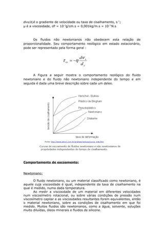 dvx/dyé o gradiente de velocidade ou taxa de cisalhamento, s-1; 
μ é a viscosidade, cP = 10-2g/cm.s = 0,001kg/m.s = 10-3 N.s 
Os fluidos não newtonianos não obedecem esta relação de 
proporcionalidade. Seu comportamento reológico em estado estacionário, 
pode ser representado pela forma geral : 
A Figura a seguir mostra o comportamento reológico do fluido 
newtoniano e do fluido não newtoniano independente do tempo e em 
seguida é dada uma breve descrição sobre cada um deles. 
Comportamento de escoamento: 
Newtoniano: 
O fluido newtoniano, ou um material classificado como newtoniano, é 
aquele cuja viscosidade é igual, independente da taxa de cisalhamento na 
qual é medido, numa dada temperatura. 
Ao medir a viscosidade de um material em diferentes velocidades 
num viscosímetro rotacional, ou sobre várias condições de pressão num 
viscosímetro capilar e as viscosidades resultantes forem equivalentes, então 
o material newtoniano, sobre as condições de cisalhamento em que foi 
medido. Muitos fluidos são newtonianos, como a água, solvente, soluções 
muito diluídas, óleos minerais e fluidos de silicone. 
 