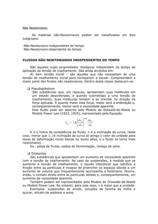 Não Newtoniano: 
As matérias não-Newtonianos podem ser classificados em dois 
subgrupos: 
Não-Newtoniano-independente de tempo 
Não-Newtoniano-dependente de tempo 
FLUIDOS NÃO NEWTONIANOS INDEPENDENTES DO TEMPO 
São aqueles cujas propriedades reológicas independem do tempo de 
aplicação da tensão de cisalhamento. São ainda divididos em: 
A) Sem tensão inicial – são aqueles que não necessitam de uma 
tensão de cisalhamento inicial para começarem a escoar. Compreendem a 
maior parte dos fluidos não newtonianos. Dentro desta classe destacam-se: 
Pseudoplásticos 
São substâncias que, em repouso, apresentam suas moléculas em 
um estado desordenado, e quando submetidas a uma tensão de 
cisalhamento, suas moléculas tendem a se orientar na direção da 
força aplicada. E quanto maior esta força, maior será a ordenação e, 
conseqüentemente, menor será a viscosidade aparente. 
Este fluido pode ser descrito pelo Modelo de Ostwald-de-Waele ou 
Modelo Power Law (1923, 1925), representado pela Equação: 
K é o índice de consistência do fluido, n é a inclinação da curva, neste 
caso, menor que 1. (A inclinação da curva só atinge o valor da unidade para 
taxas de deformação muito baixas ou muito altas, e o fluido se torna mais 
newtoniano). 
Ex.: polpa de frutas, caldos de fermentação, melaço de cana. 
Dilatantes 
São substâncias que apresentam um aumento de viscosidade aparente 
com a tensão de cisalhamento. No caso de suspensões, à medida que se 
aumenta a tensão de cisalhamento, o líquido intersticial que lubrifica a 
fricção entre as partículas é incapaz de preencher os espaços devido a um 
aumento de volume que frequentemente acompanha o fenômeno. Ocorre, 
então, o contato direto entre as partículas sólidas e, consequentemente, um 
aumento da viscosidade aparente. 
Também podem ser representados pelo Modelo de Orswado-de-Waele 
ou Modelo Power Law. No entanto, para este caso, n é maior que a unidade. 
Exemplos: suspensões de amido, soluções de farinha de milho e 
açúcar, silicato de potássio e areia. 
 