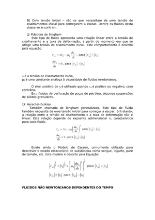 B) Com tensão inicial – são os que necessitam de uma tensão de 
cisalhamentos inicial para começarem a escoar. Dentre os fluidos desta 
classe se encontram: 
Plásticos de Bingham 
Este tipo de fluido apresenta uma relação linear entre a tensão de 
cisalhamento e a taxa de deformação, a partir do momento em que se 
atinge uma tensão de cisalhamento inicial. Este comportamento é descrito 
pela equação: 
τ0 é a tensão de cisalhamento inicial, 
μ0 é uma constante análoga à viscosidade de fluidos newtonianos. 
O sinal positivo de τ0 é utilizado quando τyx é positivo ou negativo, caso 
contrário. 
Ex.: fluidos de perfuração de poços de petróleo, algumas suspensões 
de sólidos granulares. 
 Herschel-Bulkley 
Também chamado de Bingham generalizado. Este tipo de fluido 
também necessita de uma tensão inicial para começar a escoar. Entretanto, 
a relação entre a tensão de cisalhamento e a taxa de deformação não é 
linear. Esta relação depende do expoente adimensional n, característico 
para cada fluido. 
Existe ainda o Modelo de Casson, comumente utilizado para 
descrever o estado estacionário de substâncias como sangue, iogurte, purê 
de tomate, etc. Este modelo é descrito pela Equação: 
FLUIDOS NÃO NEWTONIANOS DEPENDENTES DO TEMPO 
 
