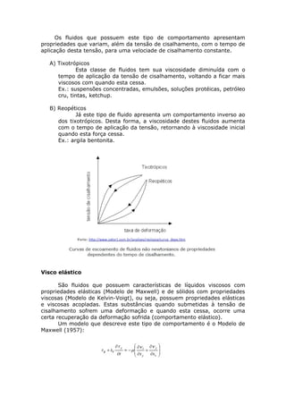 Os fluidos que possuem este tipo de comportamento apresentam 
propriedades que variam, além da tensão de cisalhamento, com o tempo de 
aplicação desta tensão, para uma velociade de cisalhamento constante. 
A) Tixotrópicos 
Esta classe de fluidos tem sua viscosidade diminuída com o 
tempo de aplicação da tensão de cisalhamento, voltando a ficar mais 
viscosos com quando esta cessa. 
Ex.: suspensões concentradas, emulsões, soluções protéicas, petróleo 
cru, tintas, ketchup. 
B) Reopéticos 
Já este tipo de fluido apresenta um comportamento inverso ao 
dos tixotrópicos. Desta forma, a viscosidade destes fluidos aumenta 
com o tempo de aplicação da tensão, retornando à viscosidade inicial 
quando esta força cessa. 
Ex.: argila bentonita. 
Visco elástico 
São fluidos que possuem características de líquidos viscosos com 
propriedades elásticas (Modelo de Maxwell) e de sólidos com propriedades 
viscosas (Modelo de Kelvin-Voigt), ou seja, possuem propriedades elásticas 
e viscosas acopladas. Estas substâncias quando submetidas à tensão de 
cisalhamento sofrem uma deformação e quando esta cessa, ocorre uma 
certa recuperação da deformação sofrida (comportamento elástico). 
Um modelo que descreve este tipo de comportamento é o Modelo de 
Maxwell (1957): 
 
