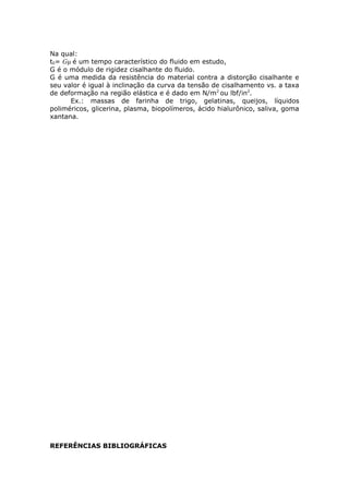 Na qual: 
t0= Gμ é um tempo característico do fluido em estudo, 
G é o módulo de rigidez cisalhante do fluido. 
G é uma medida da resistência do material contra a distorção cisalhante e 
seu valor é igual à inclinação da curva da tensão de cisalhamento vs. a taxa 
de deformação na região elástica e é dado em N/m2 ou lbf/in2. 
Ex.: massas de farinha de trigo, gelatinas, queijos, líquidos 
poliméricos, glicerina, plasma, biopolímeros, ácido hialurônico, saliva, goma 
xantana. 
REFERÊNCIAS BIBLIOGRÁFICAS 
 