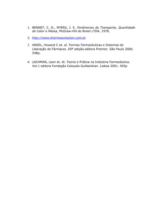 1. BENNET, C. O., MYERS, J. E. Fenômenos de Transporte, Quantidade 
de Calor e Massa, McGraw-Hill do Brasil LTDA, 1978. 
2. http://www.t hermoevolution.com.br 
3. ANSEL, Howard C.et. al. Formas Farmacêuticas e Sistemas de 
Liberação de Fármacos. 69ª edição.editora Premier. São Paulo 2000. 
548p. 
4. LACHMAN, Leon et. Al. Teoria e Prática na Indústria Farmacêutica. 
Vol.1 editora Fundação Calouste Gulibenkian. Lisboa 2001. 505p 
 