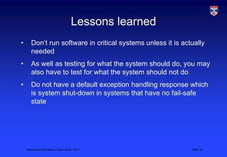 Lessons learned
•      Don’t run software in critical systems unless it is actually
       needed
•      As well as testing for what the system should do, you may
       also have to test for what the system should not do
•      Do not have a default exception handling response which
       is system shut-down in systems that have no fail-safe
       state




    Ariane launcher failure, Case study, 2013                 Slide 10
 