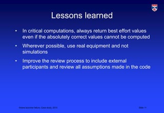 Lessons learned
•      In critical computations, always return best effort values
       even if the absolutely correct values cannot be computed
•      Wherever possible, use real equipment and not
       simulations
•      Improve the review process to include external
       participants and review all assumptions made in the code




    Ariane launcher failure, Case study, 2013              Slide 11
 