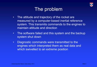 The problem
  •       The attitude and trajectory of the rocket are
          measured by a computer-based inertial reference
          system. This transmits commands to the engines to
          maintain attitude and direction
  •       The software failed and this system and the backup
          system shut down
  •       Diagnostic commands were transmitted to the
          engines which interpreted them as real data and
          which swivelled to an extreme position



Ariane launcher failure, Case study, 2013                   Slide 4
 