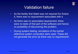 Validation failure
  •       As the facility that failed was not required for Ariane
          5, there was no requirement associated with it.
  •       As there was no associated requirement, there
          were no tests of that part of the software and hence
          no possibility of discovering the problem.
  •       During system testing, simulators of the inertial
          reference system computers were used. These did
          not generate the error as there was no requirement!




Ariane launcher failure, Case study, 2013                     Slide 8
 