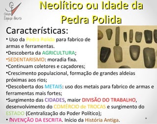 Neolítico ou Idade da Pedra Polida Características: Uso da  Pedra Polida  para fabrico de armas e ferramentas. Descoberta da  AGRICULTURA ; SEDENTARISMO : moradia fixa. Continuam coletores e caçadores; Crescimento populacional, formação de grandes aldeias próximas aos rios; Descoberta dos  METAIS : uso dos metais para fabrico de armas e ferramentas mais fortes; Surgimento das  CIDADES , maior  DIVISÃO DO TRABALHO , desenvolvimento do  COMÉRCIO de TROCAS  e surgimento do  ESTADO  (Centralização do Poder Político); INVENÇÃO DA ESCRITA . Início da  História Antiga . 