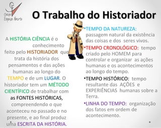 O Trabalho do Historiador A  HISTÓRIA CIÊNCIA  é o  conhecimento feito pelo  HISTORIADOR   que trata da história dos pensamentos e das ações humanas ao longo do  TEMPO  e de um  LUGAR . O historiador tem um  MÉTODO CIENTÍFICO  de trabalhar com  as FONTES HISTÓRICAS,  compreendendo o que aconteceu no passado e no presente, e ao final produz uma  ESCRITA DA HISTÓRIA. TEMPO DA NATUREZA:  passagem natural da existência das coisas e dos  seres vivos. TEMPO CRONOLÓGICO:  tempo criado pelo HOMEM para controlar e organizar  as ações humanas e os acontecimentos ao longo do tempo. TEMPO HISTÓRICO:   tempo resultante das  AÇÕES  e EXPERIÊNCIAS  humanas sobre a Terra. LINHA DO TEMPO:   organização dos fatos em ordem de acontecimento. 