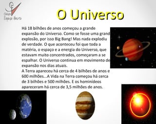 O Universo Há 18 bilhões de anos começou a grande expansão do Universo. Como se fosse uma grande explosão, por isso Big Bang! Mas nada explodiu de verdade. O que aconteceu foi que toda a matéria, o espaço e a energia do Universo, que estavam muito concentrados, começaram a se espalhar. O Universo continua em movimento de expansão nos dias atuais. A Terra apareceu há cerca de 4 bilhões de anos e 600 milhões...A Vida na Terra começou há cerca de 3 bilhões e 500 milhões. E os hominídeos apareceram há cerca de 3,5 milhões de anos. 