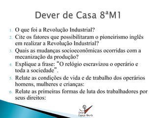 1.    O que foi a Revolução Industrial?
2.    Cite os fatores que possibilitaram o pioneirismo inglês
      em realizar a Revolução Industrial?
3.    Quais as mudanças socioeconômicas ocorridas com a
      mecanização da produção?
4.    Explique a frase: O relógio escravizou o operário e
      toda a sociedade .
5.    Relate as condições de vida e de trabalho dos operários
      homens, mulheres e crianças:
6.    Relate as primeiras formas de luta dos trabalhadores por
      seus direitos:
 