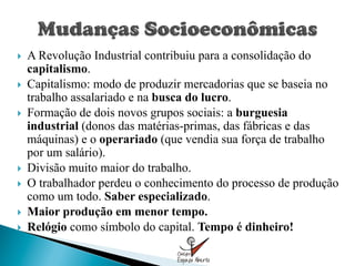 }    A Revolução Industrial contribuiu para a consolidação do
      capitalismo.
}    Capitalismo: modo de produzir mercadorias que se baseia no
      trabalho assalariado e na busca do lucro.
}    Formação de dois novos grupos sociais: a burguesia
      industrial (donos das matérias-primas, das fábricas e das
      máquinas) e o operariado (que vendia sua força de trabalho
      por um salário).
}    Divisão muito maior do trabalho.
}    O trabalhador perdeu o conhecimento do processo de produção
      como um todo. Saber especializado.
}    Maior produção em menor tempo.
}    Relógio como símbolo do capital. Tempo é dinheiro!
 