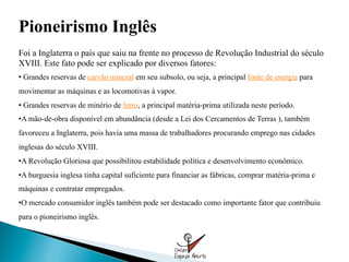 Pioneirismo Inglês
Foi a Inglaterra o país que saiu na frente no processo de Revolução Industrial do século
XVIII. Este fato pode ser explicado por diversos fatores:
•  Grandes reservas de carvão mineral em seu subsolo, ou seja, a principal fonte de energia para
movimentar as máquinas e as locomotivas à vapor.
•  Grandes reservas de minério de ferro, a principal matéria-prima utilizada neste período.
• A mão-de-obra disponível em abundância (desde a Lei dos Cercamentos de Terras ), também
favoreceu a Inglaterra, pois havia uma massa de trabalhadores procurando emprego nas cidades
inglesas do século XVIII.
• A Revolução Gloriosa que possibilitou estabilidade política e desenvolvimento econômico.
• A burguesia inglesa tinha capital suficiente para financiar as fábricas, comprar matéria-prima e
máquinas e contratar empregados.
• O mercado consumidor inglês também pode ser destacado como importante fator que contribuiu
para o pioneirismo inglês.
 