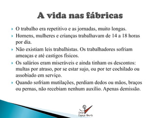 }    O trabalho era repetitivo e as jornadas, muito longas.
}    Homens, mulheres e crianças trabalhavam de 14 a 18 horas
      por dia.
}    Não existiam leis trabalhistas. Os trabalhadores sofriam
      ameaças e até castigos físicos.
}    Os salários eram miseráveis e ainda tinham os descontos:
      multas por atraso, por se estar sujo, ou por ter cochilado ou
      assobiado em serviço.
}    Quando sofriam mutilações, perdiam dedos ou mãos, braços
      ou pernas, não recebiam nenhum auxílio. Apenas demissão.
 